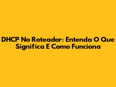 DHCP No Roteador: Entenda O Que Significa E Como Funciona