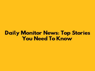 Daily Monitor News: Top Stories You Need To Know