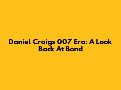 Daniel Craig's 007 Era: A Look Back At Bond