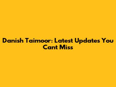 Danish Taimoor: Latest Updates You Can't Miss