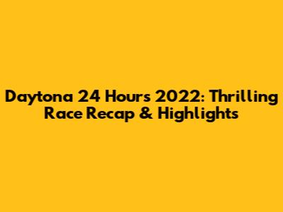 Daytona 24 Hours 2022: Thrilling Race Recap & Highlights