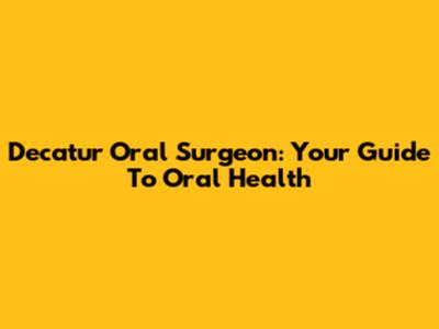 Decatur Oral Surgeon: Your Guide To Oral Health