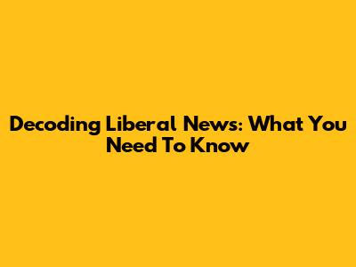 Decoding Liberal News: What You Need To Know