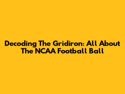 Decoding The Gridiron: All About The NCAA Football Ball
