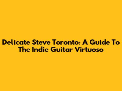 Delicate Steve Toronto: A Guide To The Indie Guitar Virtuoso