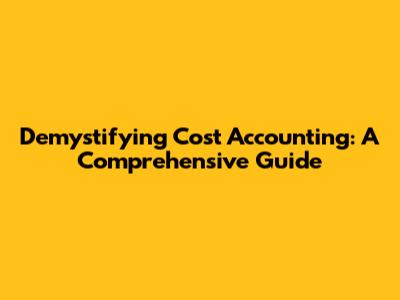 Demystifying Cost Accounting: A Comprehensive Guide