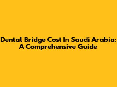 Dental Bridge Cost In Saudi Arabia: A Comprehensive Guide