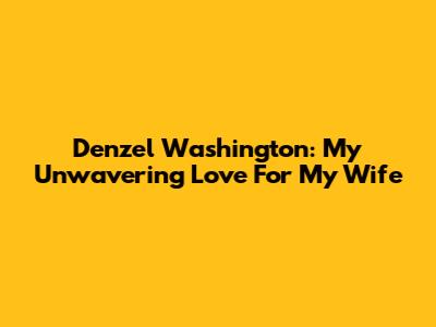 Denzel Washington: My Unwavering Love For My Wife