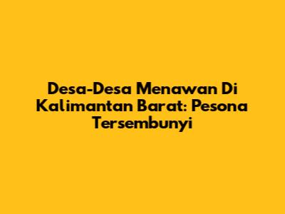 Desa-Desa Menawan Di Kalimantan Barat: Pesona Tersembunyi