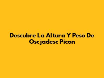 Descubre La Altura Y Peso De Oscjadesc Picon