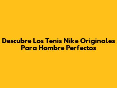 Descubre Los Tenis Nike Originales Para Hombre Perfectos