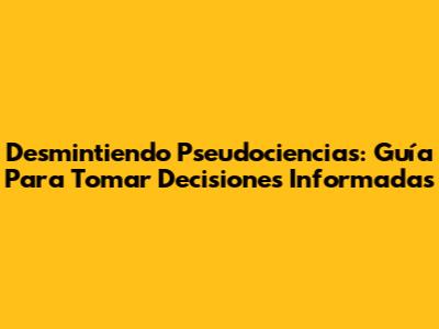 Desmintiendo Pseudociencias: Guía Para Tomar Decisiones Informadas