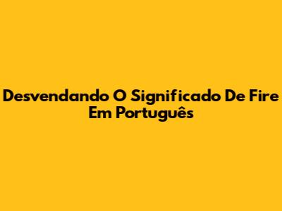 Desvendando O Significado De 'Fire' Em Português