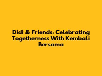 Didi & Friends: Celebrating Togetherness With 'Kembali Bersama'
