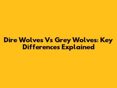 Dire Wolves Vs Grey Wolves: Key Differences Explained