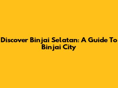 Discover Binjai Selatan: A Guide To Binjai City