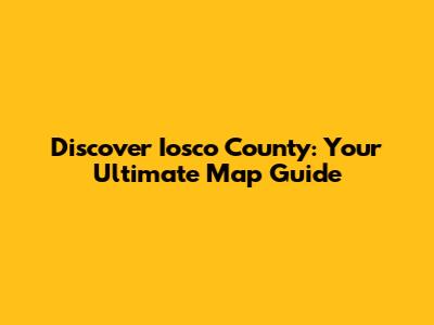 Discover Iosco County: Your Ultimate Map Guide