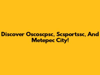 Discover Oscoscpsc, Scsportssc, And Metepec City!