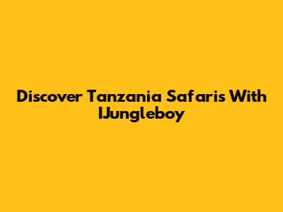 Discover Tanzania Safaris With IJungleboy