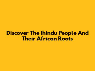 Discover The Ihindu People And Their African Roots