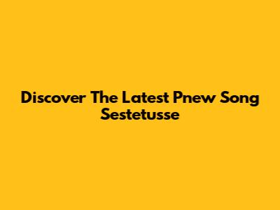 Discover The Latest P'new Song Sestetusse