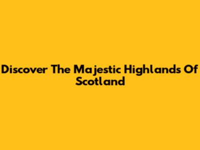 Discover The Majestic Highlands Of Scotland