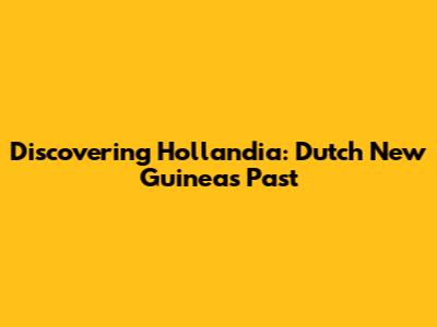 Discovering Hollandia: Dutch New Guinea's Past
