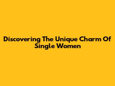 Discovering The Unique Charm Of Single Women
