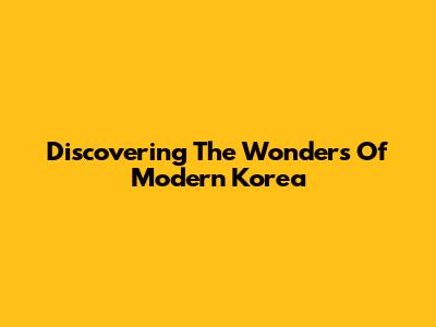Discovering The Wonders Of Modern Korea