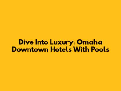 Dive Into Luxury: Omaha Downtown Hotels With Pools