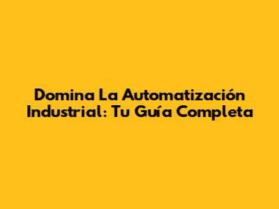 Domina La Automatización Industrial: Tu Guía Completa