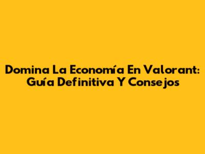 Domina La Economía En Valorant: Guía Definitiva Y Consejos