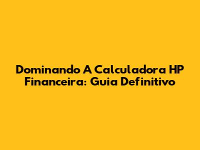 Dominando A Calculadora HP Financeira: Guia Definitivo
