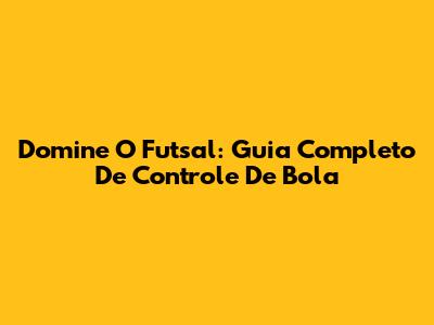 Domine O Futsal: Guia Completo De Controle De Bola