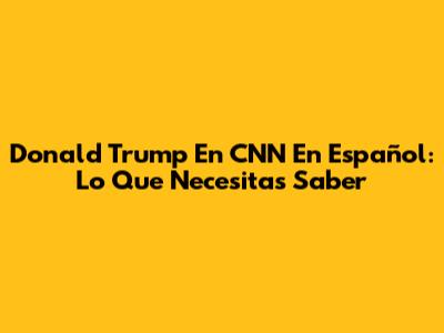 Donald Trump En CNN En Español: Lo Que Necesitas Saber