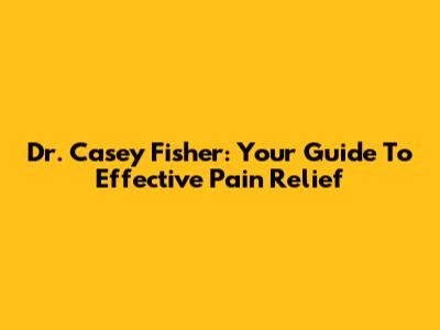 Dr. Casey Fisher: Your Guide To Effective Pain Relief
