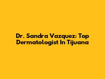 Dr. Sandra Vazquez: Top Dermatologist In Tijuana