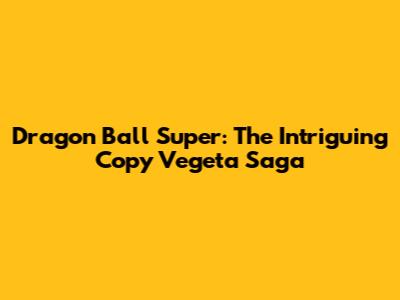 Dragon Ball Super: The Intriguing Copy Vegeta Saga