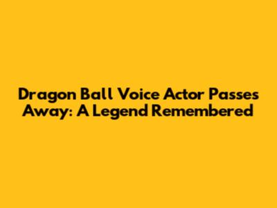 Dragon Ball Voice Actor Passes Away: A Legend Remembered