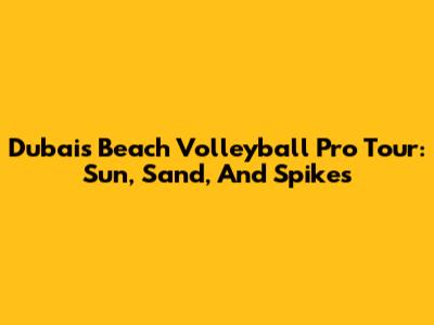 Dubai's Beach Volleyball Pro Tour: Sun, Sand, And Spikes