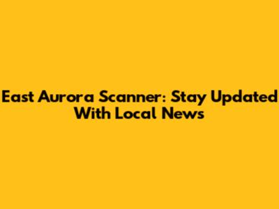 East Aurora Scanner: Stay Updated With Local News