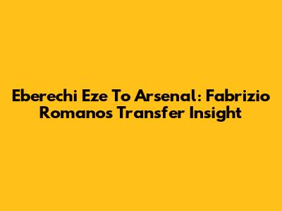 Eberechi Eze To Arsenal: Fabrizio Romano's Transfer Insight