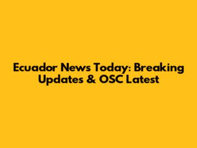Ecuador News Today: Breaking Updates & OSC Latest