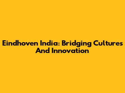 Eindhoven India: Bridging Cultures And Innovation