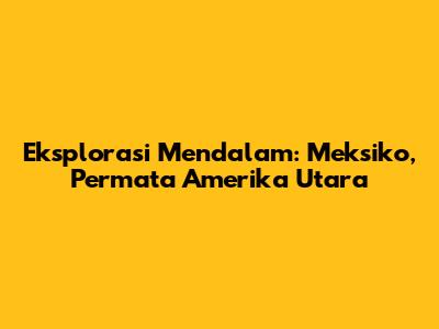 Eksplorasi Mendalam: Meksiko, Permata Amerika Utara