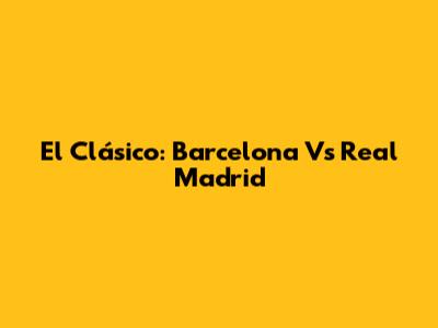 El Clásico: Barcelona Vs Real Madrid