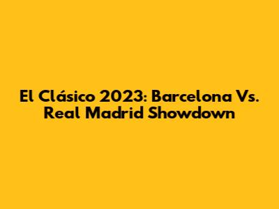 El Clásico 2023: Barcelona Vs. Real Madrid Showdown