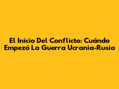 El Inicio Del Conflicto: Cuándo Empezó La Guerra Ucrania-Rusia