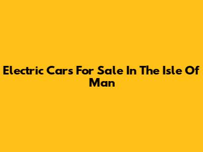 Electric Cars For Sale In The Isle Of Man