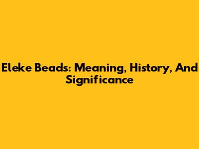 Eleke Beads: Meaning, History, And Significance